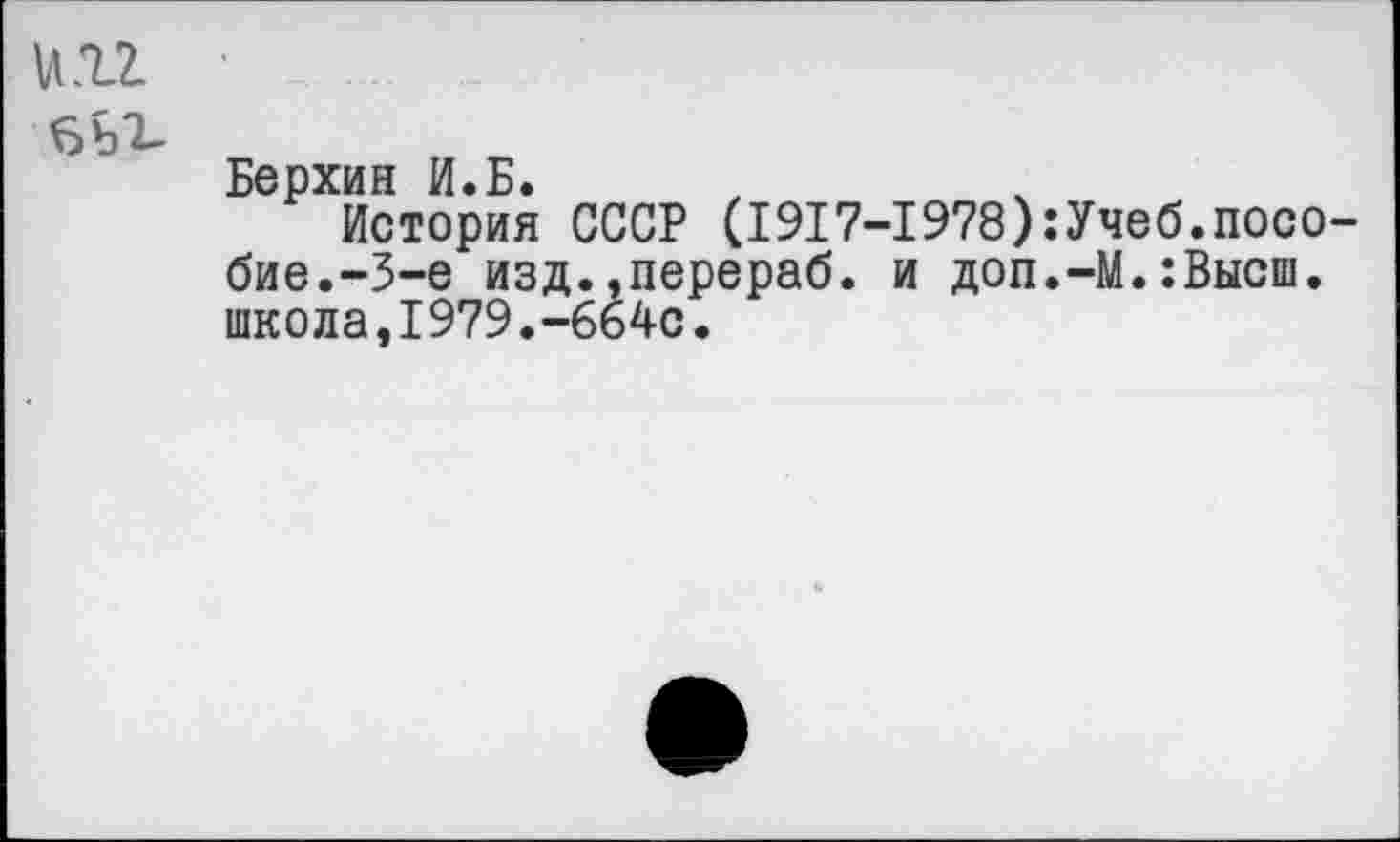 ﻿и п •
бь^-
Берхин И.Б.
История СССР (1917-1978):Учеб.пособие.-3-е изд.»перераб. и доп.-М.:Высш. школа,1979.-664с.